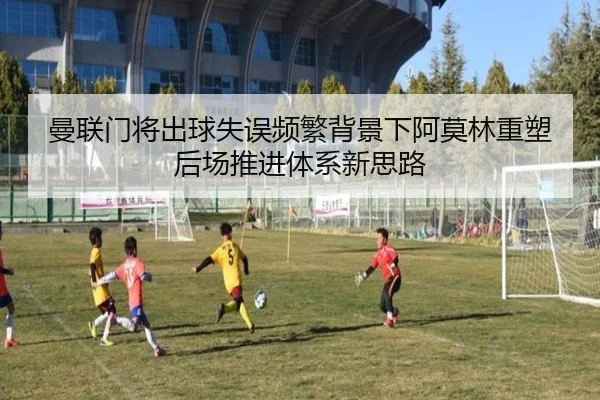 曼联门将出球失误频繁背景下阿莫林重塑后场推进体系新思路